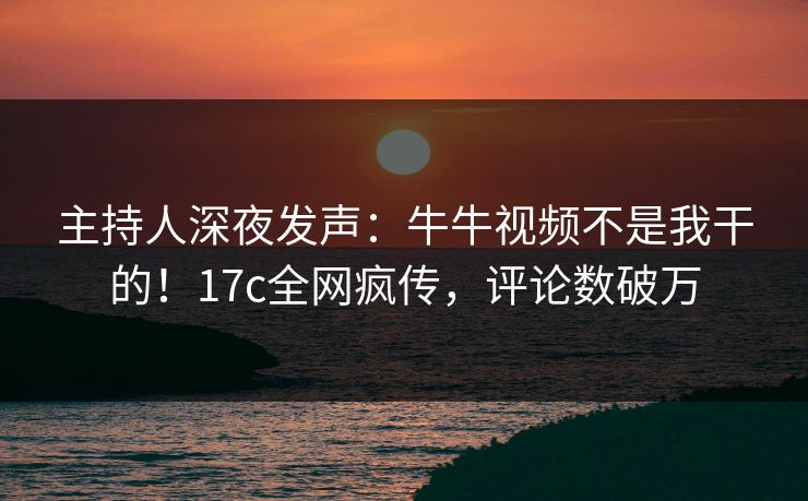 主持人深夜发声：牛牛视频不是我干的！17c全网疯传，评论数破万