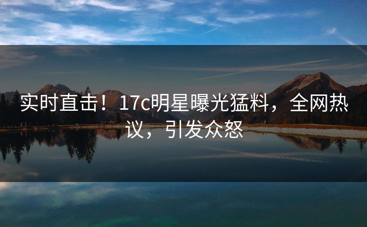 实时直击！17c明星曝光猛料，全网热议，引发众怒