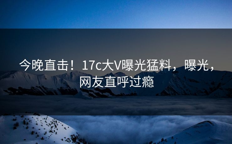 今晚直击!17c大V曝光猛料,曝光,网友直呼过瘾 今晚直击!17c大V曝光猛料,曝光,网友直呼过瘾