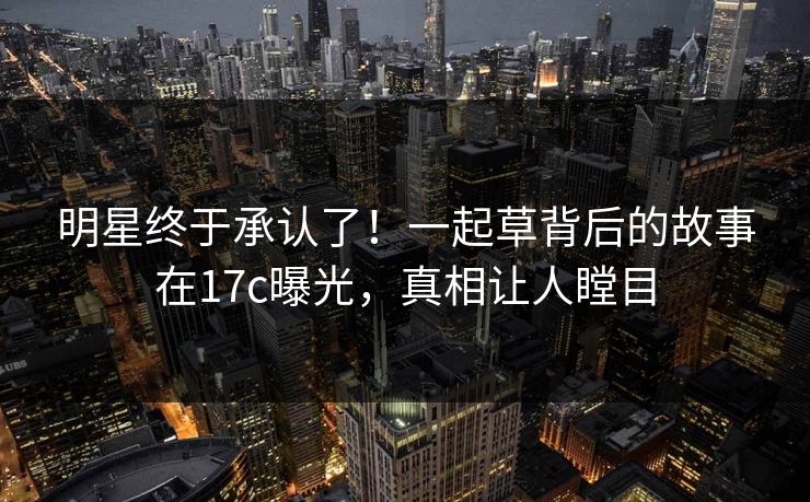 明星终于承认了！一起草背后的故事在17c曝光，真相让人瞠目