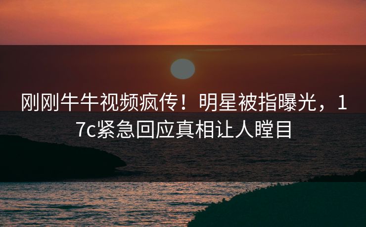刚刚牛牛视频疯传！明星被指曝光，17c紧急回应真相让人瞠目