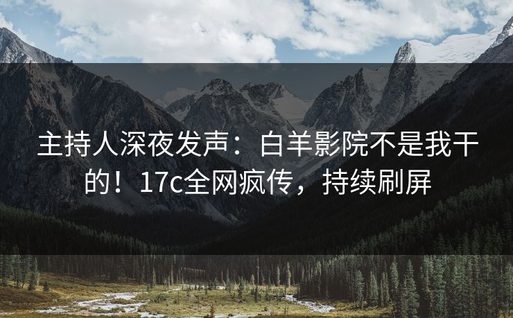 主持人深夜发声:白羊影院不是我干的!17c全网疯传,持续刷屏 主持人深夜发声:白羊影院不是我干的!17c全网疯传,持续刷屏