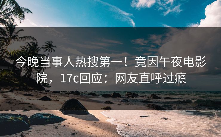 今晚当事人热搜第一!竟因午夜电影院,17c回应:网友直呼过瘾 今晚当事人热搜第一!竟因午夜电影院,17c回应:网友直呼过瘾