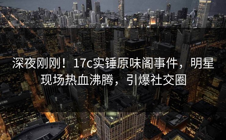 深夜刚刚！17c实锤原味阁事件，明星现场热血沸腾，引爆社交圈
