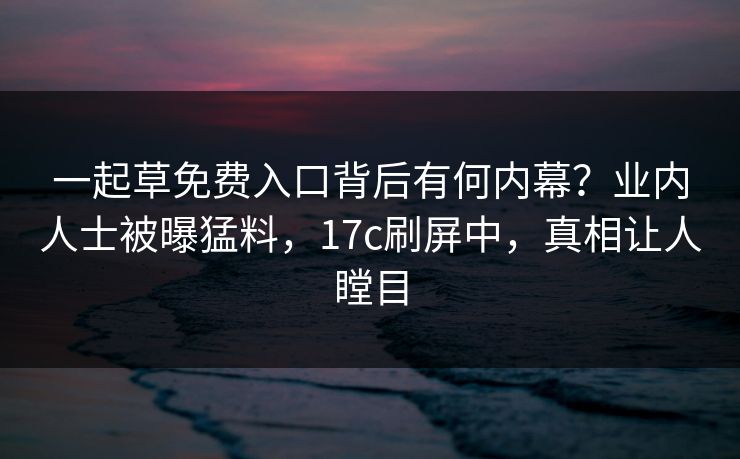 一起草免费入口背后有何内幕?业内人士被曝猛料,17c刷屏中,真相让人瞠目 一起草免费入口背后有何内幕?业内人士被曝猛料,17c刷屏中,真相让人瞠目