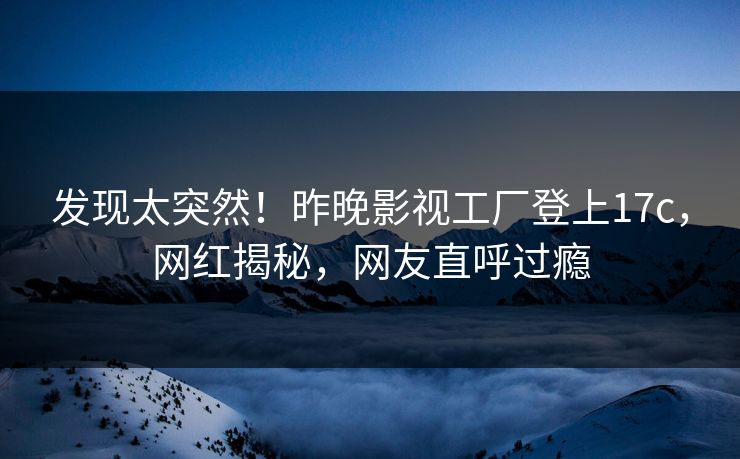 发现太突然!昨晚影视工厂登上17c,网红揭秘,网友直呼过瘾 发现太突然!昨晚影视工厂登上17c,网红揭秘,网友直呼过瘾