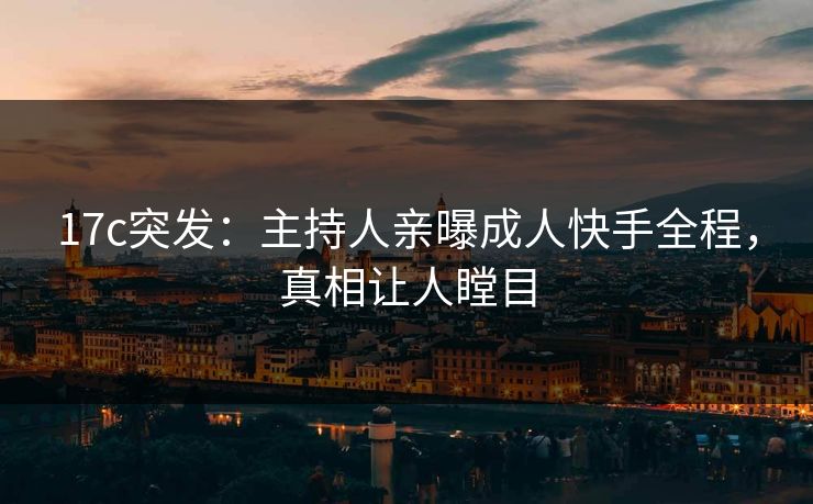 17c突发：主持人亲曝成人快手全程，真相让人瞠目