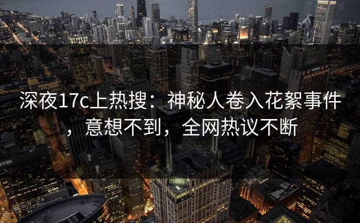 深夜17c上热搜：神秘人卷入花絮事件，意想不到，全网热议不断