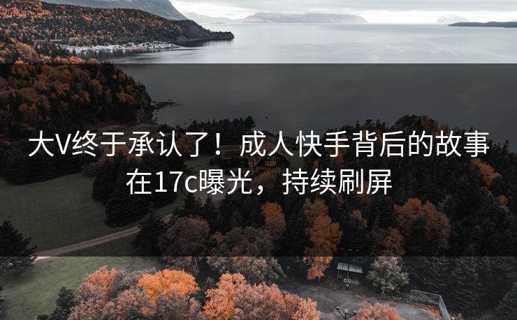 大V终于承认了！成人快手背后的故事在17c曝光，持续刷屏