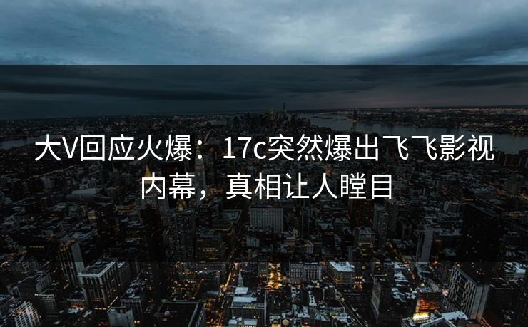 大V回应火爆：17c突然爆出飞飞影视内幕，真相让人瞠目