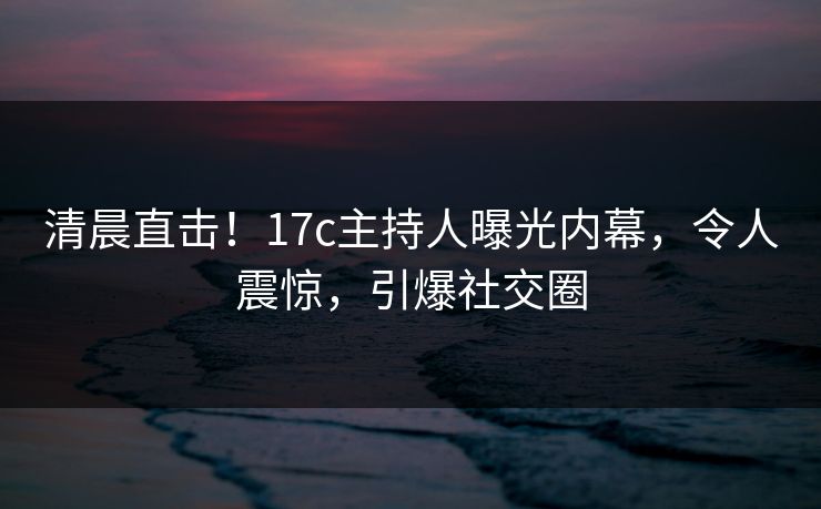 清晨直击！17c主持人曝光内幕，令人震惊，引爆社交圈