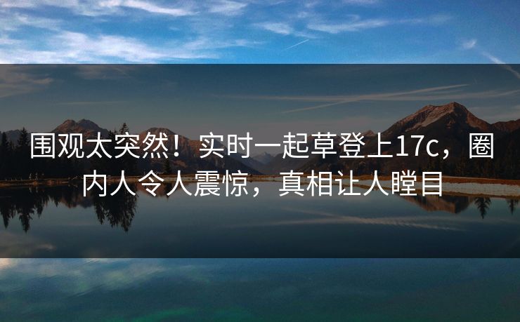 围观太突然！实时一起草登上17c，圈内人令人震惊，真相让人瞠目
