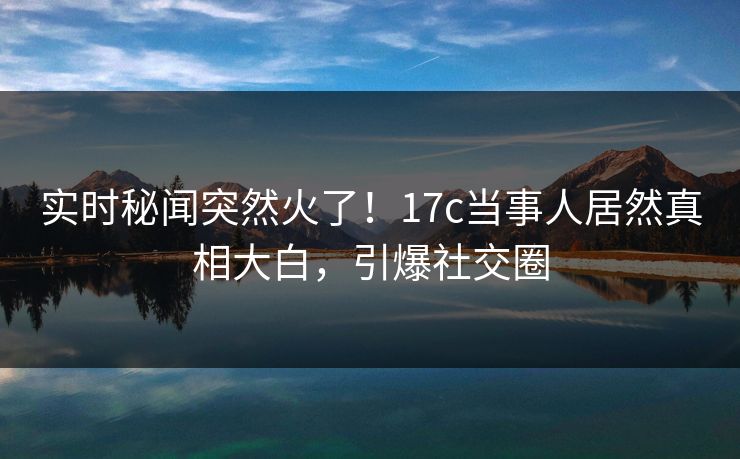 实时秘闻突然火了!17c当事人居然真相大白,引爆社交圈 实时秘闻突然火了!17c当事人居然真相大白,引爆社交圈
