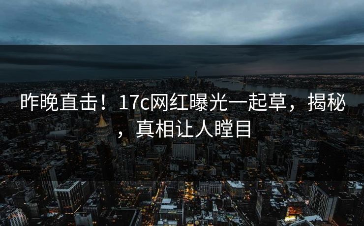 昨晚直击！17c网红曝光一起草，揭秘，真相让人瞠目