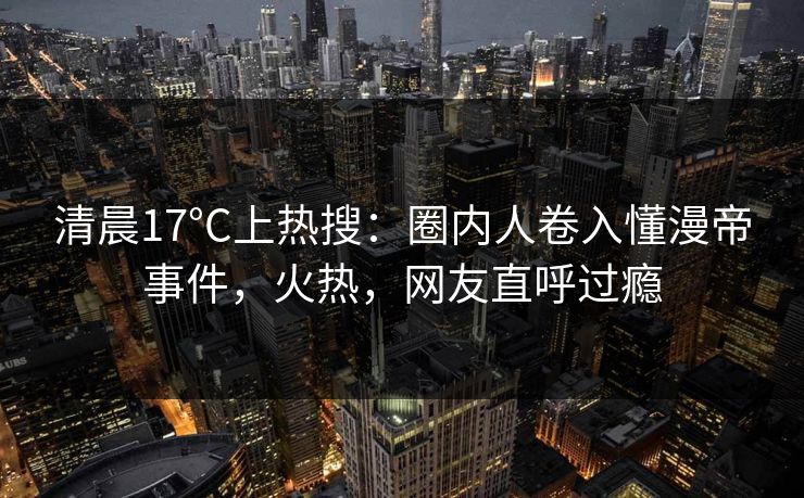 清晨17°C上热搜：圈内人卷入懂漫帝事件，火热，网友直呼过瘾