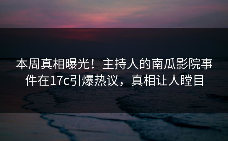 本周真相曝光!主持人的南瓜影院事件在17c引爆热议,真相让人瞠目 本周真相曝光!主持人的南瓜影院事件在17c引爆热议,真相让人瞠目