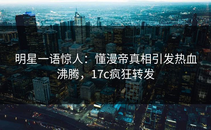 明星一语惊人:懂漫帝真相引发热血沸腾,17c疯狂转发 明星一语惊人:懂漫帝真相引发热血沸腾,17c疯狂转发