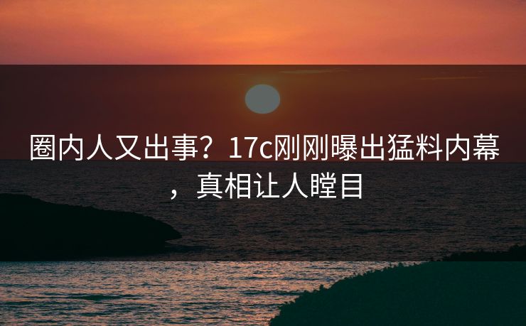 圈内人又出事?17c刚刚曝出猛料内幕,真相让人瞠目 圈内人又出事?17c刚刚曝出猛料内幕,真相让人瞠目