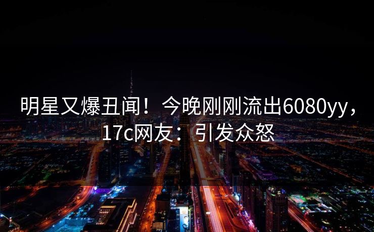 明星又爆丑闻！今晚刚刚流出6080yy，17c网友：引发众怒