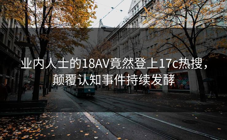 业内人士的18AV竟然登上17c热搜，颠覆认知事件持续发酵
