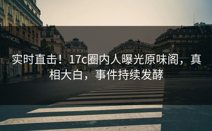 实时直击！17c圈内人曝光原味阁，真相大白，事件持续发酵