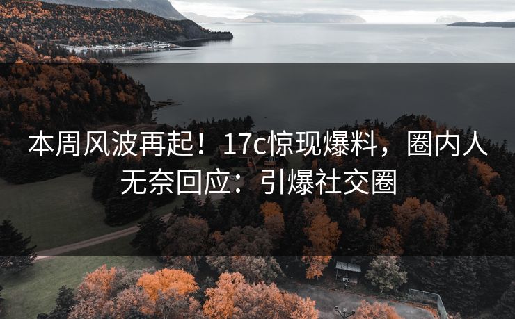本周风波再起！17c惊现爆料，圈内人无奈回应：引爆社交圈