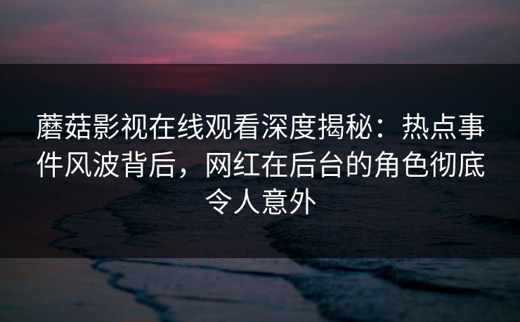蘑菇影视在线观看深度揭秘：热点事件风波背后，网红在后台的角色彻底令人意外