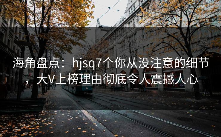 海角盘点:hjsq7个你从没注意的细节,大V上榜理由彻底令人震撼人心 海角盘点:hjsq7个你从没注意的细节,大V上榜理由彻底令人震撼人心