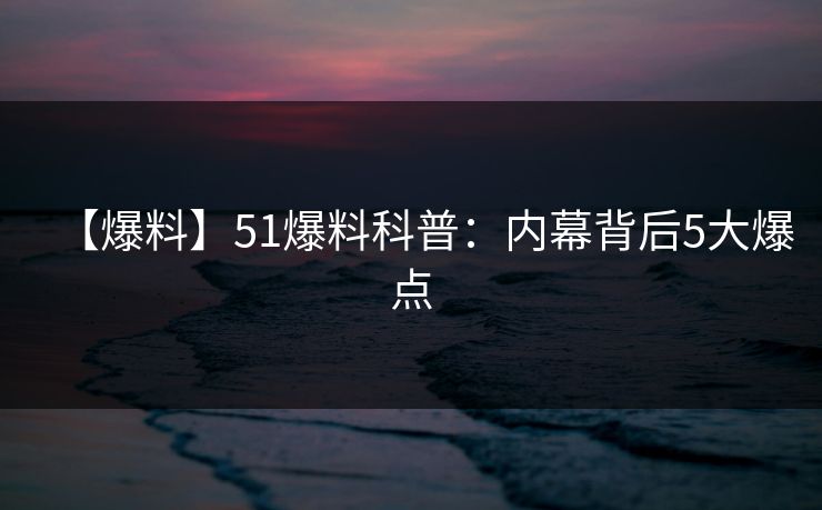 【爆料】51爆料科普：内幕背后5大爆点