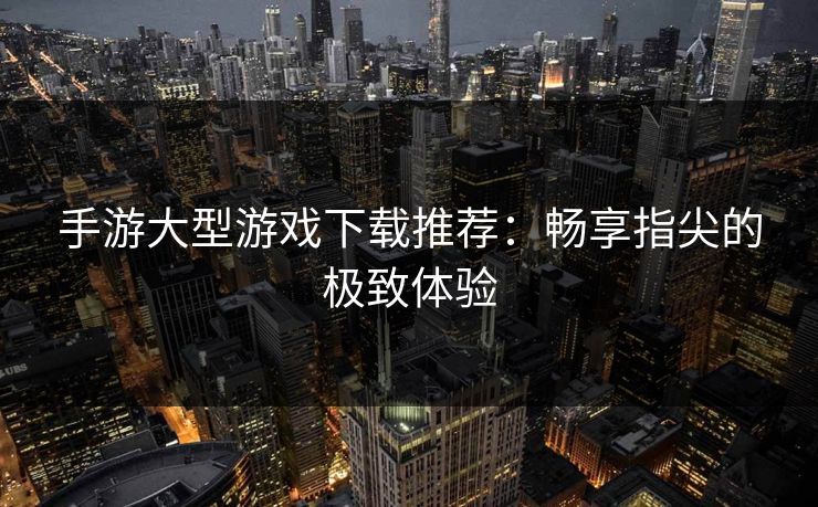 手游大型游戏下载推荐:畅享指尖的极致体验 手游大型游戏下载推荐:畅享指尖的极致体验