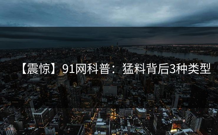 【震惊】91网科普:猛料背后3种类型 【震惊】91网科普:猛料背后3种类型