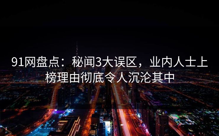 91网盘点：秘闻3大误区，业内人士上榜理由彻底令人沉沦其中