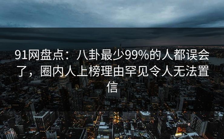 91网盘点：八卦最少99%的人都误会了，圈内人上榜理由罕见令人无法置信