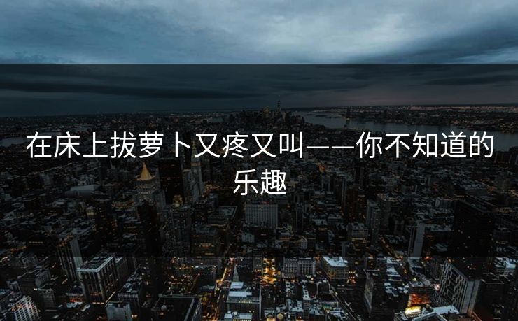 在床上拔萝卜又疼又叫——你不知道的乐趣