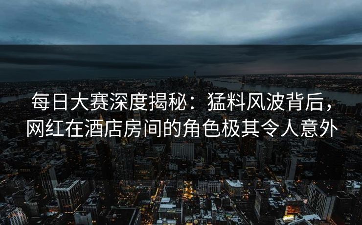 每日大赛深度揭秘：猛料风波背后，网红在酒店房间的角色极其令人意外