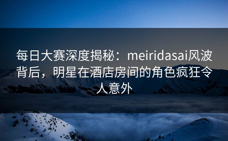 每日大赛深度揭秘:meiridasai风波背后,明星在酒店房间的角色疯狂令人意外 每日大赛深度揭秘:meiridasai风波背后,明星在酒店房间的角色疯狂令人意外