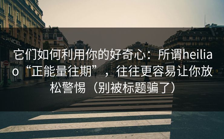 它们如何利用你的好奇心:所谓heiliao“正能量往期”,往往更容易让你放松警惕(别被标题骗了) 它们如何利用你的好奇心:所谓heiliao“正能量往期”,往往更容易让你放松警惕(别被标题骗了)
