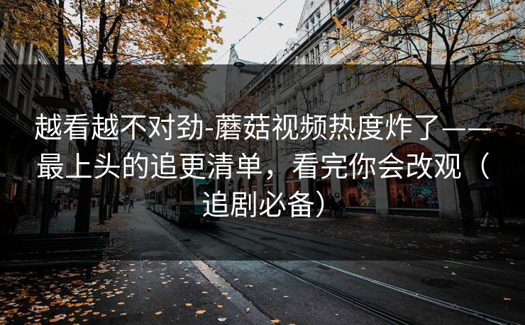 越看越不对劲-蘑菇视频热度炸了——最上头的追更清单，看完你会改观（追剧必备）