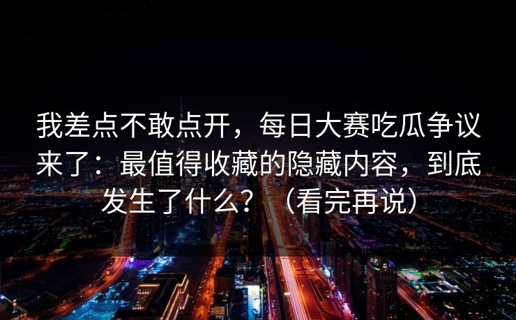 我差点不敢点开,每日大赛吃瓜争议来了:最值得收藏的隐藏内容,到底发生了什么?(看完再说) 我差点不敢点开,每日大赛吃瓜争议来了:最值得收藏的隐藏内容,到底发生了什么?(看完再说)