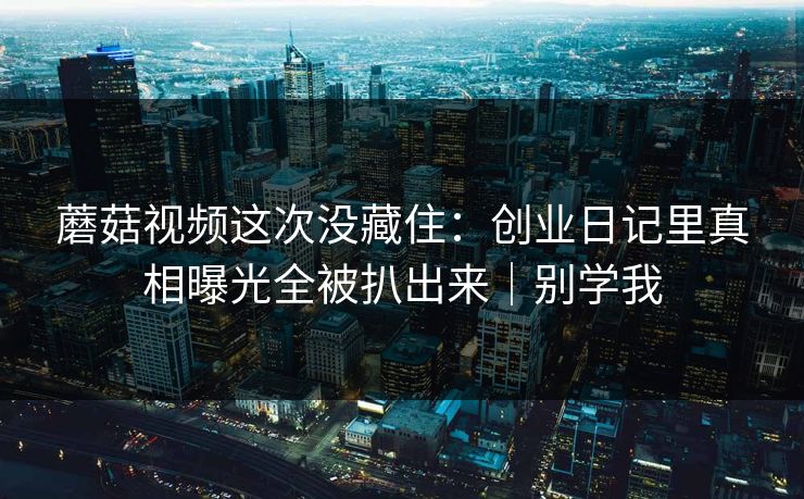 蘑菇视频这次没藏住:创业日记里真相曝光全被扒出来|别学我 蘑菇视频这次没藏住:创业日记里真相曝光全被扒出来|别学我